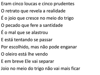Eram cinco loucas e cinco prudentes
O retrato que revela a realidade
É o joio que cresce no meio do trigo
O pecado que fere a santidade
É o mal que se alastrou
E está tentando se passar
Por escolhido, mas não pode enganar
O oleiro está lhe vendo
E em breve Ele vai separar
Joio no meio do trigo não vai mais ficar
 