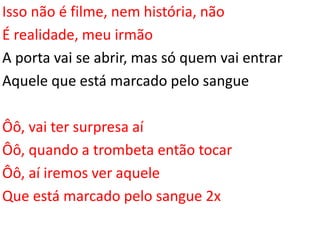 Isso não é filme, nem história, não
É realidade, meu irmão
A porta vai se abrir, mas só quem vai entrar
Aquele que está marcado pelo sangue
Ôô, vai ter surpresa aí
Ôô, quando a trombeta então tocar
Ôô, aí iremos ver aquele
Que está marcado pelo sangue 2x
 