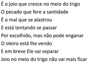 É o joio que cresce no meio do trigo
O pecado que fere a santidade
É o mal que se alastrou
E está tentando se passar
Por escolhido, mas não pode enganar
O oleiro está lhe vendo
E em breve Ele vai separar
Joio no meio do trigo não vai mais ficar
 