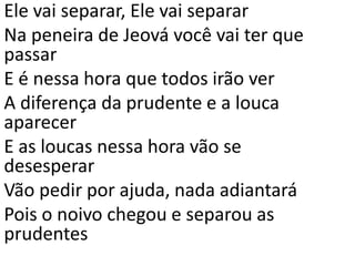 Ele vai separar, Ele vai separar
Na peneira de Jeová você vai ter que
passar
E é nessa hora que todos irão ver
A diferença da prudente e a louca
aparecer
E as loucas nessa hora vão se
desesperar
Vão pedir por ajuda, nada adiantará
Pois o noivo chegou e separou as
prudentes
 