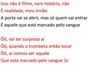 Isso não é filme, nem história, não
É realidade, meu irmão
A porta vai se abrir, mas só quem vai entrar
É aquele que está marcado pelo sangue
Ôô, vai ter surpresa aí
Ôô, quando a trombeta então tocar
Ôô, aí iremos ver aquele
Que está marcado pelo sangue 2x
 