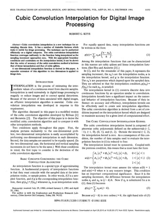 IEEE TRANSACTIONS ON ACOUSTICS,SPEECH, AND SIGNAL PROCESSING, VOL. ASSP-29, NO. 6 , DECEMBER 1981 1153
Cubic Convolution Interpolation for Digital Image
Processing
ROBERT G. KEYS
Absfrucf-Cubic convolutioninterpolationis a new technique for re-
samplingdiscretedata.Ithasanumber of desirablefeatureswhich
make it useful for imageprocessing.Thetechniquecanbeperformed
efficiently on a digital computer.Thecubic convolutioninterpolation
function converges uniformlyto the function being interpolatedas the
samplingincrementapproacheszero,With the appropriateboundary
conditionsand constraints on the interpolation kernel,it can beshown
that the order of accuracy of the cubicconvolutionmethodisbetween
that of linear interpolation and thatof cubic splines.
A one-dimensional interpolationfunction is derivedin this paper. A
separable extension of this algorithm to two dimensionsis applied to
image data.
I
INTRODUCTION
NTERPOLATION is theprocessofestimating theinter-
mediate values of a continuous event fromdiscrete samples.
Interpolation is used extensively in digital image processingto
magnify or reduce images and to correct spatial distortions.
Because of the amount of data associated with digital images,
an efficient interpolationalgorithm is essential. Cubiccon-
volutioninterpolation was developedinresponse to this
requirement.
Thealgorithmdiscussedinthispaper is amodifiedversion
of the cubic convolution algorithm developed by Rifman [l]
and Bernstein [ 2 ] . The objective of this paper is to derive the
modified cubic convolution algorithm and to compare it with
other interpolation methods.
Twoconditionsapplythroughoutthispaper.First,the
analysis pertainsexclusively tothe one-dimensionalprob-
lem; two-dimensional interpolation iseasily accomplished by
performing one- dimensional interpolation in each dimension.
Second, the data samplesare assumed to be equally spaced, (In
the two-dimensional case, the horizontaland ,verticalsampling
increments do nothave to be the same.) With these conditions
in mind,the first topic to consider is the derivationof the
cubic convolution algorithm.
BASICCONCEPTS CONCERNING THE CUBIC
CONVOLUTIONALGORITHM
An interpolation function is a special type of approximating
function. A fundamentalproperty of interpolationfunctions
is that they must coincide with the sampled data at the inter-
polation nodes, or sample points, In other words,iff is a sam-
pled function, and if g is the corresponding interpolation func-
tion, then g(xk) = f ( x k ) wheneverx k is an interpolation node.
Manuscript received July 29, 1980;revised January 5,1981 andApril
Theauthor is with the Exploration andProductionResearchLab-
30, 1981.
oratory, Cities ServiceOil Company, Tulsa,OK 74102.
For equallyspaceddata,manyinterpolationfunctionscan
be written in the form
Among the interpolation functions that can be characterized
in this manner are cubic splines and linear interpolation func-
tions. (See Hou and Andrews [3] .)
In (l), and for the remainder of this paper, h represents the
sampling increment, the xk’s are the interpolation nodes, u is
theinterpolationkernel,and g is theinterpolationfunction.
The Ck’S are parameters which depend upon the sampled data.
They are selected so that the interpolation condition,g(xk) =
f ( x k ) for eachx k , is satisfied.
Theinterpolationkernelin (1) converts discrete datainto
continuous functions by an operation similar to convolution.
Interpolation kernels have a significant impact on the numer-
ical behaviorofinterpolationfunctions. Because oftheirin-
fluenceonaccuracyand efficiency, interpolationkernelscan
be effectively used to createnewinterpolationalgorithms.
The cubic convolution algorithm is derived from a set of con-
ditions imposedon the interpolation kernel whichare designed
to maximize accuracy for agiven level of computational effort.
THE CUBIC CONVOLUTION INTERPOLATION KERNEL
The cubic convolution interpolation kernel is composedof
piecewise cubicpolynomialsdefinedonthesubintervals (- 2,
- l), (- 1, 0), (0, l), and (1, 2). Outside the interval (-2, 2),
the interpolation kernel is zero, As a consequence of this con-
dition, the number of data samples used to evaluate the inter-
polation function in (1) is reduced to four.
The interpolation kernel must be symmetric.Coupledwith
the previous condition, this means thatu must have the form
2 <Is[.
Theinterpolationkernelmustassumethe values u(0) = 1
and u(n)= 0 when n is anynonzero integer. Thiscondition
has an importantcomputational significance. Since h is the
sampling increment, the difference between the interpolation
nodes xi and x k is ( j - k)h. Now if xi is substituted for x in
(I), then (1) becomes
Because u ( j - k) is zero unlessj = k, the right-hand side of (3)
0096-3518/81/1200-1153$00.7501981IEEE
Authorized licensed use limited to: Universidad Nacional Autonoma de Mexico. Downloaded on April 26,2010 at 19:28:28 UTC from IEEE Xplore. Restrictions apply.
 