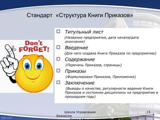 Стандарт «Структура Книги Приказов»
 Титульный лист
(Название предприятия, дата начала/дата
окончания)
 Введение
(Для чего создана Книга Приказов по предприятию)
 Содержание
(Перечень Приказов, страницы)
 Приказы
(Формулировки Приказов, Приложения)
 Заключение
(Выводы о качестве, регулярности ведения Книги
Приказов и состоянии дисциплины на предприятии в
прошедшем году)
Школа Управления
Бизнесом
15
 