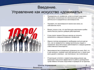 Введение.
Управление как искусство «дожимать»
• Руководитель-это профессия, успех в которой чаще всего
обусловлен осознанным или неосознанным учётом в
деятельности определённых закономерностей.
• Познавать эти закономерности можно всю жизнь на
собственном опыте.
• Вопрос только в том, что при большом накоплении ошибок
можно быстро утратить доверие работодателей.
• А при утрате такового больше никогда не получить
возможность совершенствования в профессии.
• Именно поэтому менеджменту необходимо учиться ещё до
того, как он превратится в череду мучительных неудач и
поражений, масштаб которых увеличивается с каждым уровнем
ответственности многократно.
• Закономерностям в управлении посвящена эта книга. Всё, что
в ней написано, отражает мой собственный опыт, а также опыт
моих друзей и знакомых - как позитивный, так и негативный.
• Я приглашаю читателя к совместному размышлению над
вопросами повышения эффективности работы руководителя
путём обмена личными открытиями и проверки их на практике.
Школа Управления
Бизнесом
3
 