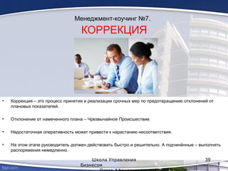 Менеджмент-коучинг №7.
КОРРЕКЦИЯ
• Коррекция – это процесс принятия и реализации срочных мер по предотвращению отклонений от
плановых показателей.
• Отклонение от намеченного плана – Чрезвычайное Происшествие.
• Недостаточная оперативность может привести к нарастанию несоответствия.
• На этом этапе руководитель должен действовать быстро и решительно. А подчинённые – выполнять
распоряжения немедленно.
Школа Управления
Бизнесом
39
 