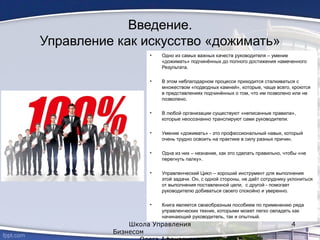 • Одно из самых важных качеств руководителя – умение
«дожимать» подчинённых до полного достижения намеченного
Результата.
• В этом неблагодарном процессе приходится сталкиваться с
множеством «подводных камней», которые, чаще всего, кроются
в представлениях подчинённых о том, что им позволено или не
позволено.
• В любой организации существуют «неписанные правила»,
которые неосознанно транслируют сами руководители.
• Умение «дожимать» - это профессиональный навык, который
очень трудно освоить на практике в силу разных причин.
• Одна из них – незнание, как это сделать правильно, чтобы «не
перегнуть палку».
• Управленческий Цикл – хороший инструмент для выполнения
этой задачи. Он, с одной стороны, не даёт сотруднику уклониться
от выполнения поставленной цели, с другой - помогает
руководителю добиваться своего спокойно и уверенно.
• Книга является своеобразным пособием по применению ряда
управленческих техник, которыми может легко овладеть как
начинающий руководитель, так и опытный.
Школа Управления
Бизнесом
4
Введение.
Управление как искусство «дожимать»
 