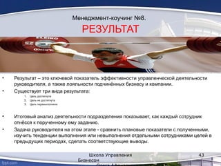 Менеджмент-коучинг №8.
РЕЗУЛЬТАТ
• Результат – это ключевой показатель эффективности управленческой деятельности
руководителя, а также лояльности подчинённых бизнесу и компании.
• Существует три вида результата:
1. Цель достигнута
2. Цель не достигнута
3. Цель перевыполнена
• Итоговый анализ деятельности подразделения показывает, как каждый сотрудник
отнёсся к порученному ему заданию.
• Задача руководителя на этом этапе - сравнить плановые показатели с полученными,
изучить тенденции выполнения или невыполнения отдельными сотрудниками целей в
предыдущих периодах, сделать соответствующие выводы.
Школа Управления
Бизнесом
43
 