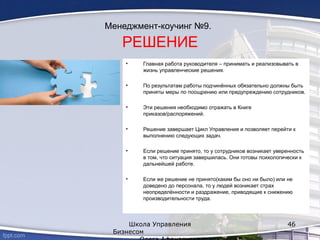 Менеджмент-коучинг №9.
РЕШЕНИЕ
• Главная работа руководителя – принимать и реализовывать в
жизнь управленческие решения.
• По результатам работы подчинённых обязательно должны быть
приняты меры по поощрению или предупреждению сотрудников.
• Эти решения необходимо отражать в Книге
приказов/распоряжений.
• Решение завершает Цикл Управления и позволяет перейти к
выполнению следующих задач.
• Если решение принято, то у сотрудников возникает уверенность
в том, что ситуация завершилась. Они готовы психологически к
дальнейшей работе.
• Если же решение не принято(каким бы оно ни было) или не
доведено до персонала, то у людей возникает страх
неопределённости и раздражение, приводящие к снижению
производительности труда.
Школа Управления
Бизнесом
46
 