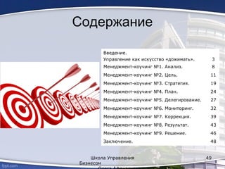 Содержание
Введение.
Управление как искусство «дожимать». 3
Менеджмент-коучинг №1. Анализ. 8
Менеджмент-коучинг №2. Цель. 11
Менеджмент-коучинг №3. Стратегия. 19
Менеджмент-коучинг №4. План. 24
Менеджмент-коучинг №5. Делегирование. 27
Менеджмент-коучинг №6. Мониторинг. 32
Менеджмент-коучинг №7. Коррекция. 39
Менеджмент-коучинг №8. Результат. 43
Менеджмент-коучинг №9. Решение. 46
Заключение. 48
Школа Управления
Бизнесом
49
 