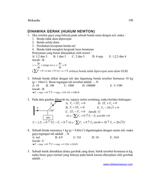 Mekanika
DINAMIKA GERAK (HUKUM NEWTON)
1. Jika resultan gaya yang bekerja pada sebuah benda sama dengan nol, maka :
1. Benda tidak akan dipercepat
2. Benda selalu diam
3. Perubahan kecepatan benda nol
4. Benda tidak mungkin bergerak lurus beraturan
Pernyataan yang benar ditunjukkan oleh nomor :
A. 1,2 dan 3 B. 1 dan 3 C. 2 dan 3 D. 4 saja E. 1,2,3 dan 4
Jawab : B
0=
∆
∆
=⇔=
∆
∆
=
t
v
atetap
t
s
v
( 000 =⇔∴=⇒=∑ amaF artinya benda tidak dipercepat atau diam GLB)
2. Sebuah benda diikat dengan tali dan digantung benda tersebut bermassa 10 kg
(g = 10m/s2
). Besar tegangan tali tersebut adalah ….N
A. 10 B. 100 C. 1000 D. 100000 E. 100/1
Jawab : B
NmgTmgT 10010.100 ===↑=−•
3. Pada data gambar dibawah ini, supaya sistim seimbang, maka berlaku hubungan :
A. 02 21 =− TT D. 02 21 =+TT
B. 02 21 =+ TT E. 03202 =−T
C. 02 21 =−TT Jawab : C
∑ =−↑= 060cos0:. 21 TTFxsb x
NTTFysbTTTT y 3203060sin0:.020 222122
1
1 =↑=↑=↑=−↑=− ∑
4. Sebuah benda massanya 1 kg (g = 9,8m/s2
) digantungkan dengan seutas tali, maka
gaya tegangan tali adalah …N
A. nol B. 4,9 C. 9,8 D. 10 E. 10,8
Jawab : C
NmgTmgT 8,98,9.10 ===↑=−•
5. Sebuah balok ditetakkan diatas gerobak yang diam, balok tersebut bermassa m kg,
maka besar gaya normal yang bekerja pada balok karena dikerjakan oleh gerobak
adalah …
www.mhharismansur.com
30N
T1
T2
1500
100
 