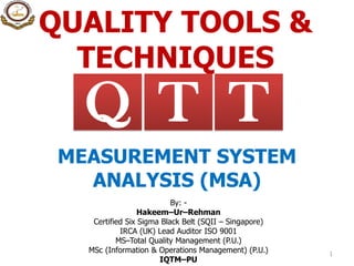 QUALITY TOOLS &
TECHNIQUES
1
TQ T
MEASUREMENT SYSTEM
ANALYSIS (MSA)
By: -
Hakeem–Ur–Rehman
Certified Six Sigma Black Belt (SQII – Singapore)
IRCA (UK) Lead Auditor ISO 9001
MS–Total Quality Management (P.U.)
MSc (Information & Operations Management) (P.U.)
IQTM–PU
 