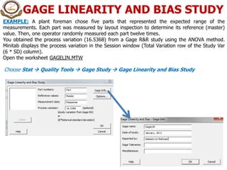 GAGE LINEARITY AND BIAS STUDY
14
EXAMPLE: A plant foreman chose five parts that represented the expected range of the
measurements. Each part was measured by layout inspection to determine its reference (master)
value. Then, one operator randomly measured each part twelve times.
You obtained the process variation (16.5368) from a Gage R&R study using the ANOVA method.
Minitab displays the process variation in the Session window (Total Variation row of the Study Var
(6 * SD) column).
Open the worksheet GAGELIN.MTW
Choose Stat  Quality Tools  Gage Study  Gage Linearity and Bias Study
 