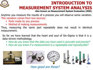 INTRODUCTION TO
MEASUREMENT SYSTEM ANALYSIS
2
So far we have learned that the heart and soul of Six–Sigma is that it is a
data–driven methodology.
 How do you know that the data you have used is accurate and precise?
 How do you know if a measurement is a repeatable and reproducible?
How good are these?
Also known as Measurement System Evaluation (MSE)
Anytime you measure the results of a process you will observe some variation.
This variation comes from two sources:
 Parts made by any process
 Method of making measurements
Thus, measuring the same part repeatedly does not result in identical
measurement.
 