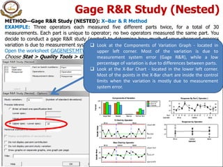 Gage R&R Study (Nested)
METHOD—Gage R&R Study (NESTED): X–Bar & R Method
EXAMPLE: Three operators each measured five different parts twice, for a total of 30
measurements. Each part is unique to operator; no two operators measured the same part. You
decide to conduct a gage R&R study (nested) to determine how much of your observed process
variation is due to measurement system variation .
Open the worksheet GAGENEST.MTW
Choose Stat > Quality Tools > Gage Study > Gage R&R Study (Nested).
 Look at the Components of Variation Graph - located in
upper left corner. Most of the variation is due to
measurement system error (Gage R&R), while a low
percentage of variation is due to differences between parts.
 Look at the X-Bar Chart - located in the lower left corner.
Most of the points in the X-Bar chart are inside the control
limits when the variation is mostly due to measurement
system error.
 