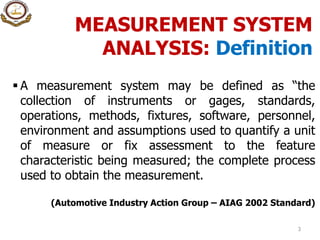 MEASUREMENT SYSTEM
ANALYSIS: Definition
3
 A measurement system may be defined as “the
collection of instruments or gages, standards,
operations, methods, fixtures, software, personnel,
environment and assumptions used to quantify a unit
of measure or fix assessment to the feature
characteristic being measured; the complete process
used to obtain the measurement.
(Automotive Industry Action Group – AIAG 2002 Standard)
 