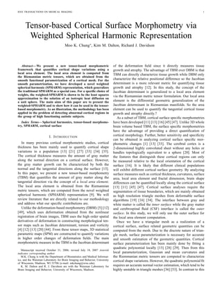 IEEE TRANSACTIONS ON MEDICAL IMAGING 1
Tensor-based Cortical Surface Morphometry via
Weighted Spherical Harmonic Representation
Moo K. Chung∗, Kim M. Dalton, Richard J. Davidson
Abstract— We present a new tensor-based morphometric
framework that quantiﬁes cortical shape variations using a
local area element. The local area element is computed from
the Riemannian metric tensors, which are obtained from the
smooth functional parametrization of a cortical mesh. For the
smooth parametrization, we have developed a novel weighted
spherical harmonic (SPHARM) representation, which generalizes
the traditional SPHARM as a special case. For a speciﬁc choice of
weights, the weighted-SPHARM is shown to be the least squares
approximation to the solution of an isotropic heat diffusion on
a unit sphere. The main aims of this paper are to present the
weighted-SPHARM and to show how it can be used in the tensor-
based morphometry. As an illustration, the methodology has been
applied in the problem of detecting abnormal cortical regions in
the group of high functioning autistic subjects.
Index Terms— Spherical harmonics, tensor-based morphome-
try, SPHARM, cortical surface
I. INTRODUCTION
In many previous cortical morphometric studies, cortical
thickness has been mainly used to quantify cortical shape
variations in a population [13] [21] [27] [33] [34] [35].
The cortical thickness measures the amount of gray matter
along the normal direction on a cortical surface. However,
the gray matter growth can be characterized by both the
normal and the tangential directions along the surface [13].
In this paper, we present a new tensor-based morphometry
(TBM) that quantiﬁes the amount of gray matter along the
tangential direction via the concept of a local area element.
The local area element is obtained from the Riemannian
metric tensors, which are computed from the novel weighted
spherical harmonic (SPHARM) representation [9]. We will
review literature that are directly related to our methodology
and address what our speciﬁc contributions are.
Unlike the deformation-based morphometry (DBM) [5] [12]
[49], which uses deformation obtained from the nonlinear
registration of brain images, TBM uses the high order spatial
derivatives of deformation in constructing morphological ten-
sor maps such as Jacobian determinant, torsion and vorticity
[4] [12] [13] [20] [44]. From these tensor maps, 3D statistical
parametric maps (SPM) are constructed to quantify variations
in higher order changes of deformation ﬁelds. The main
morphometric measure in the TBM is the Jacobian determinant
Manuscript received October 31, 2006; revised July 18, 2007 Asterisk
indicates corresponding author.
M.K. Chung is with the Department of Biostatistics and Medical Informat-
ics, and the Waisman Laboratory for Brain Imaging and Behavior, University
of Wisconsin, Madison, WI 53706 (e-mail: mkchung@wisc.edu).
K. M. Dalton and R. J. Davidson are with the Waisman Laboratory for
Brain Imaging and Behavior, University of Wisconsin, Madison.
of the deformation ﬁeld since it directly measures tissue
growth and atrophy. The advantage of TBM over DBM is that
TBM can directly characterize tissue growth while DBM only
characterize the relative positional difference so the Jacobian
determinant is a more relevant metric for quantifying tissue
growth and atrophy [12]. In this study, the concept of the
Jacobian determinant is generalized to a local area element
via the Riemannian metric tensor formulation. Our local area
element is the differential geometric generalization of the
Jacobian determinant in Riemannian manifolds. So the area
element can be used to quantify the tangential cortical tissue
growth and atrophy directly.?
As a subset of TBM, cortical surface speciﬁc morphometries
have been developed [11] [13] [16] [45] [47]. Unlike 3D whole
brain volume based TBM, the surface speciﬁc morphometries
have the advantage of providing a direct quantiﬁcation of
cortical morphology. Further, better sensitivity and speciﬁcity
can be obtained in analyzing cortical surface speciﬁc mor-
phometric changes [1] [13] [33]. The cerebral cortex is a
2-dimensional highly convoluted sheet without any holes or
handles topologically equivalent to a sphere [20]. Most of
the features that distinguish these cortical regions can only
be measured relative to the local orientation of the cortical
surface [16]. It is likely that different clinical populations
will exhibit different cortical surface geometry. By analyzing
surface measures such as cortical thickness, curvatures, surface
area, local area element and fractal dimension, brain shape
differences can be quantiﬁed locally along the cortical surface
[13] [11] [45] [47]. Cortical surface analyses require the
segmentation of tissue boundaries, which are mainly obtained
as high resolution triangle meshes from deformable surface
algorithms [19] [16] [34]. The interface between gray and
white matter is called the inner surface while the gray matter
and cerebrospinal ﬂuid (CSF) interface is called the outer
surface. In this study, we will only use the outer surface for
the local area element computation.
Once we have a triangular mesh as a realization of a
cortical surface, surface related geometric quantities can be
computed from the mesh. Due to the discrete nature of trian-
gle mesh, surface parameterization is necessary for accurate
and smooth estimation of the geometric quantities. Cortical
surface parameterization has been mainly done by ﬁtting a
quadratic polynomial locally [13] [28] [29]. Then from this
local parameterization, Gaussian and mean curvatures and
the Riemmanian metric tensors are computed to characterize
cortical shape variations. However, the quadratic polynomial ﬁt
requires an accurate normal vector estimation, which tend to be
highly unstable in triangle meshes [36] [53]. In contrast to this
 