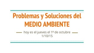 Problemas y Soluciones del
MEDIO AMBIENTE
hoy es el jueves el 1⁰ de octubre
1/10/15
 