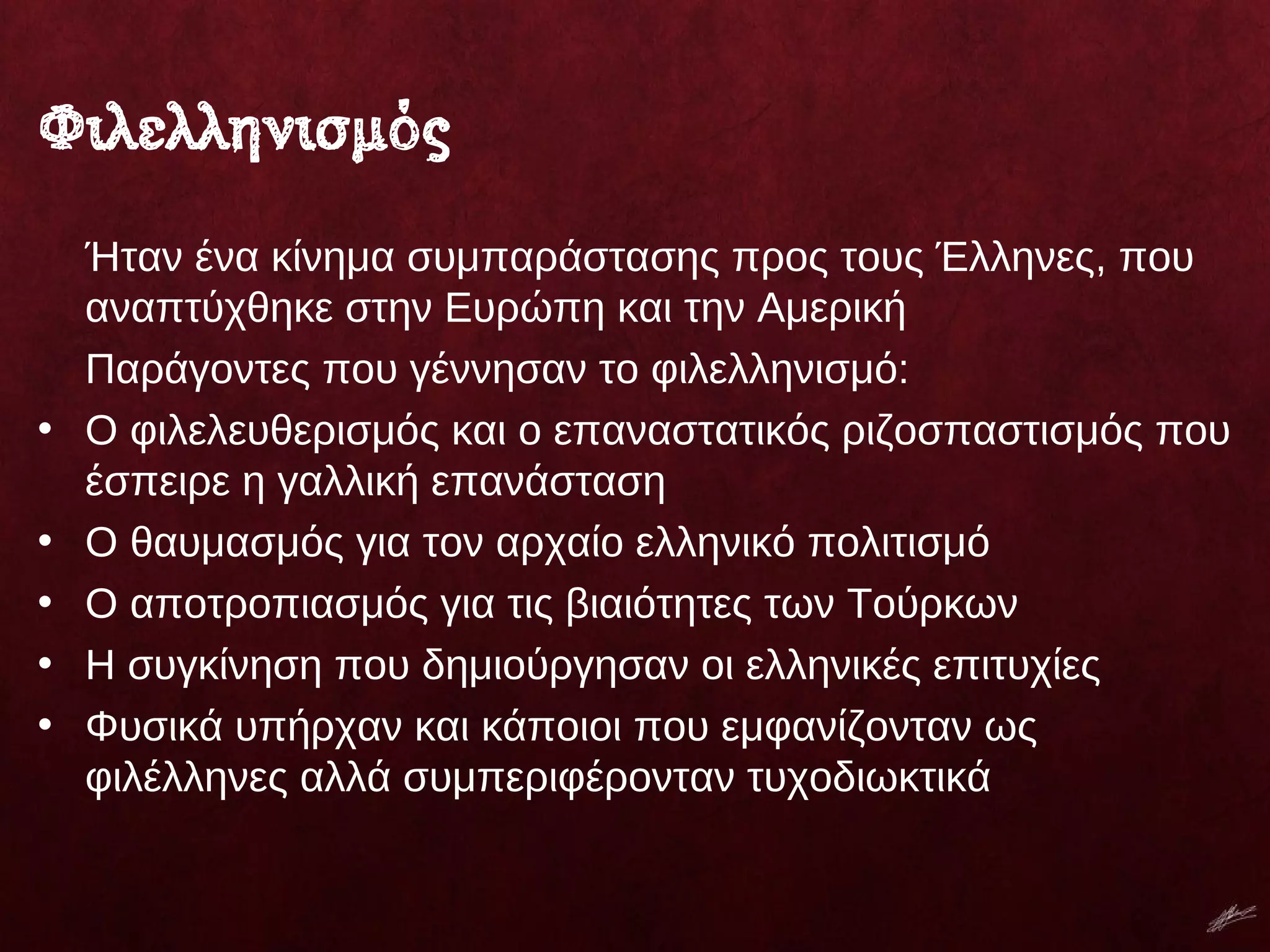 Φιλελληνισμός
Ήταν ένα κίνημα συμπαράστασης προς τους Έλληνες, που
αναπτύχθηκε στην Ευρώπη και την Αμερική
Παράγοντες που γέννησαν το φιλελληνισμό:
• Ο φιλελευθερισμός και ο επαναστατικός ριζοσπαστισμός που
έσπειρε η γαλλική επανάσταση
• Ο θαυμασμός για τον αρχαίο ελληνικό πολιτισμό
• Ο αποτροπιασμός για τις βιαιότητες των Τούρκων
• Η συγκίνηση που δημιούργησαν οι ελληνικές επιτυχίες
• Φυσικά υπήρχαν και κάποιοι που εμφανίζονταν ως
φιλέλληνες αλλά συμπεριφέρονταν τυχοδιωκτικά
 