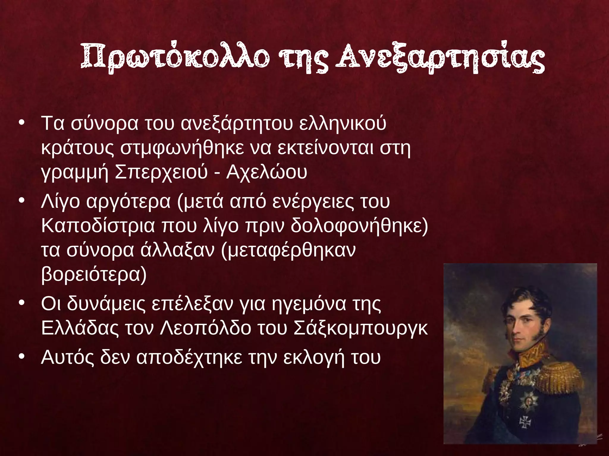 Πρωτόκολλο της Ανεξαρτησίας
• Τα σύνορα του ανεξάρτητου ελληνικού
κράτους στμφωνήθηκε να εκτείνονται στη
γραμμή Σπερχειού - Αχελώου
• Λίγο αργότερα (μετά από ενέργειες του
Καποδίστρια που λίγο πριν δολοφονήθηκε)
τα σύνορα άλλαξαν (μεταφέρθηκαν
βορειότερα)
• Οι δυνάμεις επέλεξαν για ηγεμόνα της
Ελλάδας τον Λεοπόλδο του Σάξκομπουργκ
• Αυτός δεν αποδέχτηκε την εκλογή του
 