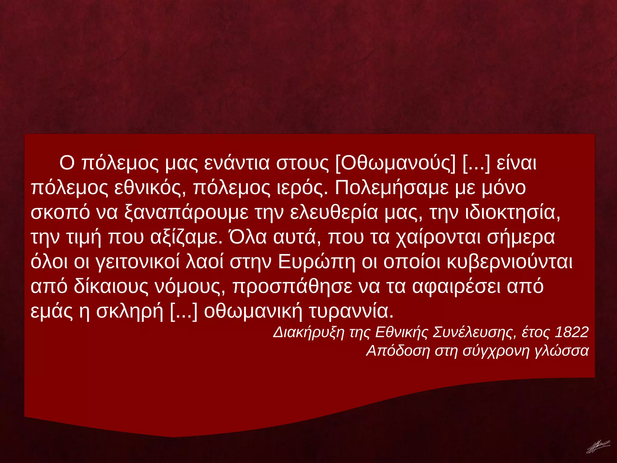 Ο πόλεμος μας ενάντια στους [Οθωμανούς] [...] είναι
πόλεμος εθνικός, πόλεμος ιερός. Πολεμήσαμε με μόνο
σκοπό να ξαναπάρουμε την ελευθερία μας, την ιδιοκτησία,
την τιμή που αξίζαμε. Όλα αυτά, που τα χαίρονται σήμερα
όλοι οι γειτονικοί λαοί στην Ευρώπη οι οποίοι κυβερνιούνται
από δίκαιους νόμους, προσπάθησε να τα αφαιρέσει από
εμάς η σκληρή [...] οθωμανική τυραννία.
Διακήρυξη της Εθνικής Συνέλευσης, έτος 1822
Απόδοση στη σύγχρονη γλώσσα
 