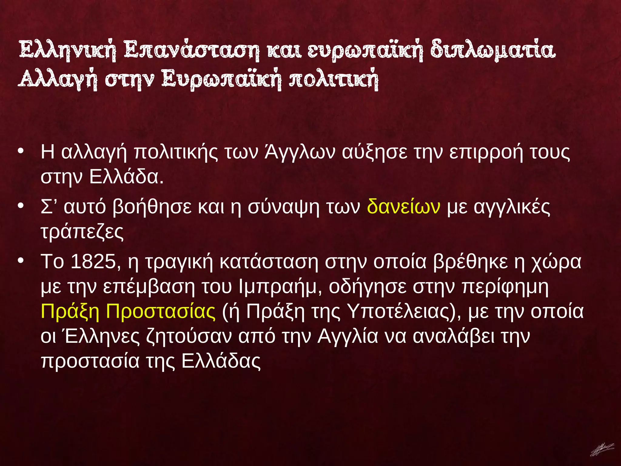• Η αλλαγή πολιτικής των Άγγλων αύξησε την επιρροή τους
στην Ελλάδα.
• Σ’ αυτό βοήθησε και η σύναψη των δανείων με αγγλικές
τράπεζες
• Το 1825, η τραγική κατάσταση στην οποία βρέθηκε η χώρα
με την επέμβαση του Ιμπραήμ, οδήγησε στην περίφημη
Πράξη Προστασίας (ή Πράξη της Υποτέλειας), με την οποία
οι Έλληνες ζητούσαν από την Αγγλία να αναλάβει την
προστασία της Ελλάδας
Ελληνική Επανάσταση και ευρωπαϊκή διπλωματία
Αλλαγή στην Ευρωπαϊκή πολιτική
 