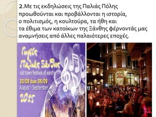 2.Με τις εκδηλώσεις της Παλιάς Πόλης
προωθούνται και προβάλλονται η ιστορία,
ο πολιτισμός, η κουλτούρα, τα ήθη και
τα έθιμα των κατοίκων της Ξάνθης φέρνοντάς μας
αναμνήσεις από άλλες παλαιότερες εποχές.
 