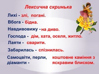 Лексична скринька
Лихі - злі, погані.
Вбога - бідна.
Навдивовижу - на диво.
Господа - дім, хата, оселя, житло.
Лаяти - сварити.
Забарилась - спізнилась.
Самоцвіти, перли,
діаманти -
коштовне каміння з
яскравим блиском.
 
