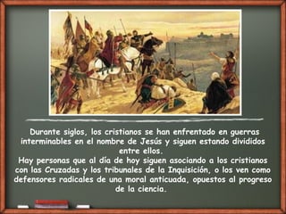 Durante siglos, los cristianos se han enfrentado en guerras
interminables en el nombre de Jesús y siguen estando divididos
entre ellos.
Hay personas que al día de hoy siguen asociando a los cristianos
con las Cruzadas y los tribunales de la Inquisición, o los ven como
defensores radicales de una moral anticuada, opuestos al progreso
de la ciencia.
 
