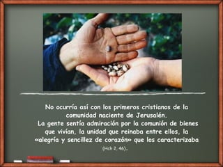 No ocurría así con los primeros cristianos de la
comunidad naciente de Jerusalén.
La gente sentía admiración por la comunión de bienes
que vivían, la unidad que reinaba entre ellos, la
«alegría y sencillez de corazón» que los caracterizaba
(Hch 2, 46).
 