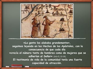 «La gente los alababa grandemente»,
seguimos leyendo en los Hechos de los Apóstoles, con la
consecuencia de que cada día
«crecía el número tanto de hombres como de mujeres que se
adherían al Señor» (Hch 5, 13-14).
El testimonio de vida de la comunidad tenía una fuerte
capacidad de atracción.
 
