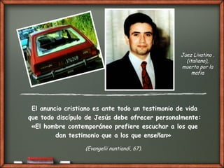 El anuncio cristiano es ante todo un testimonio de vida
que todo discípulo de Jesús debe ofrecer personalmente:
«El hombre contemporáneo prefiere escuchar a los que
dan testimonio que a los que enseñan»
(Evangelii nuntiandi, 67).
Juez Livatino .
(italiano),
muerto por la
mafia
 