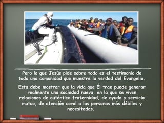Pero lo que Jesús pide sobre todo es el testimonio de
toda una comunidad que muestre la verdad del Evangelio.
Esta debe mostrar que la vida que Él trae puede generar
realmente una sociedad nueva, en la que se viven
relaciones de auténtica fraternidad, de ayuda y servicio
mutuo, de atención coral a las personas más débiles y
necesitadas.
 