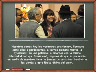 Nosotros somos hoy los «primeros cristianos», llamados
como ellos a perdonarnos, a vernos siempre nuevos, a
ayudarnos; en una palabra, a amarnos con la misma
intensidad con que Jesús amó, seguros de que su presencia
en medio de nosotros tiene la fuerza de arrastrar también a
los demás a esta lógica divina del amor.
 