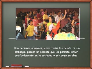 Son personas normales, como todas las demás. Y sin
embargo, poseen un secreto que les permite influir
profundamente en la sociedad y ser como su alma
 