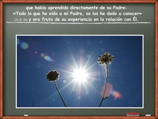 que había aprendido directamente de su Padre:
«Todo lo que he oído a mi Padre, se los he dado a conocer»
(Jn 15, 15), y era fruto de su experiencia en la relación con Él.
 