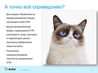 16Strictly Confidential 16Strictly Confidential 16
• Для каждого объявления на
каждой рекламной позиции
учитывается свой CTR
• Крутая математическая
модель предсказания CTR –
учитывается товар, категория
и подкатегория, регион
(постоянно добавляются
новые сигналы).
• Постоянное
совершенствование
технологии предсказания
CTR.
А точно всё справедливо?
Avito presentation
 
