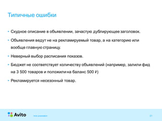 21Strictly Confidential 21Strictly Confidential 21
• Скудное описание в объявлении, зачастую дублирующее заголовок.
• Объявления ведут не на рекламируемый товар, а на категорию или
вообще главную страницу.
• Неверный выбор расписания показов.
• Бюджет не соответствует количеству объявлений (например, залили фид
на 3 500 товаров и положили на баланс 500 ₽)
• Рекламируется несезонный товар.
Типичные ошибки
Avito presentation
 