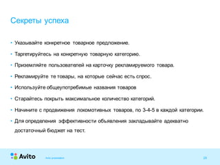 28Strictly Confidential 28Strictly Confidential 28
• Указывайте конкретное товарное предложение.
• Таргетируйтесь на конкретную товарную категорию.
• Приземляйте пользователей на карточку рекламируемого товара.
• Рекламируйте те товары, на которые сейчас есть спрос.
• Используйте общеупотребимые названия товаров
• Старайтесь покрыть максимальное количество категорий.
• Начините с продвижения локомотивных товаров, по 3-4-5 в каждой категории.
• Для определения эффективности объявления закладывайте адекватно
достаточный бюджет на тест.
Секреты успеха
Avito presentation
 