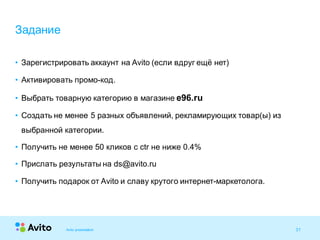 31Strictly Confidential 31Strictly Confidential 31
• Зарегистрировать аккаунт на Avito (если вдруг ещё нет)
• Активировать промо-код.
• Выбрать товарную категорию в магазине e96.ru
• Создать не менее 5 разных объявлений, рекламирующих товар(ы) из
выбранной категории.
• Получить не менее 50 кликов с ctr не ниже 0.4%
• Прислать результаты на ds@avito.ru
• Получить подарок от Avito и славу крутого интернет-маркетолога.
Задание
Avito presentation
 