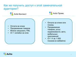 7Strictly Confidential 7Strictly Confidential 7
Как же получить доступ к этой замечательной
аудитории?
Avito ПромоAvito Контекст
• Оплата за клики
• Продвижение товаров
• Можно загружать YML
• От 1 копейки за клик
• Оплата за клики или
показы
• Продвижение
товаров, услуг,
недвижимости, авто,
мобильных
приложений
• От 1 ₽ за 1 000
показов (в мобайле)
 