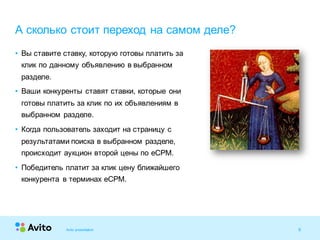 9Strictly Confidential 9Strictly Confidential 9
• Вы ставите ставку, которую готовы платить за
клик по данному объявлению в выбранном
разделе.
• Ваши конкуренты ставят ставки, которые они
готовы платить за клик по их объявлениям в
выбранном разделе.
• Когда пользователь заходит на страницу с
результатами поиска в выбранном разделе,
происходит аукцион второй цены по eCPM.
• Победитель платит за клик цену ближайшего
конкурента в терминах eCPM.
А сколько стоит переход на самом деле?
Avito presentation
 