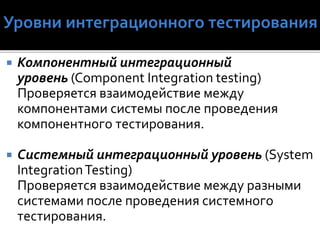  Компонентный интеграционный
уровень (Component Integration testing)
Проверяется взаимодействие между
компонентами системы после проведения
компонентного тестирования.
 Системный интеграционный уровень (System
IntegrationTesting)
Проверяется взаимодействие между разными
системами после проведения системного
тестирования.
 