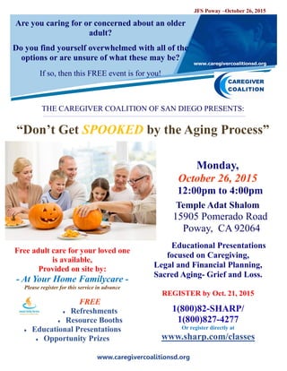 www.caregivercoalitionsd.org
Are you caring for or concerned about an older
adult?
Do you find yourself overwhelmed with all of the
options or are unsure of what these may be?
If so, then this FREE event is for you!
THE CAREGIVER COALITION OF SAN DIEGO PRESENTS:
“Don’t Get SPOOKED by the Aging Process”
Monday,
October 26, 2015
12:00pm to 4:00pm
Temple Adat Shalom
15905 Pomerado Road
Poway, CA 92064
Educational Presentations
focused on Caregiving,
Legal and Financial Planning,
Sacred Aging- Grief and Loss.
REGISTER by Oct. 21, 2015
1(800)82-SHARP/
1(800)827-4277
Or register directly at
www.sharp.com/classes
Free adult care for your loved one
is available,
Provided on site by:
- At Your Home Familycare -
Please register for this service in advance
FREE
 Refreshments
 Resource Booths
 Educational Presentations
 Opportunity Prizes
JFS Poway –October 26, 2015
 