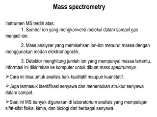Mass spectrometry
Instrumen MS terdiri atas:
1. Sumber ion yang mengkonversi molekul dalam sampel gas
menjadi ion.
2. Mass analyzer yang memisahkan ion-ion menurut massa dengan
menggunakan medan elektromagnetik,
3. Detektor menghitung jumlah ion yang mempunyai massa tertentu.
Informasi ini dikirimkan ke komputer untuk dibuat mass spectrumnya .
Cara ini bisa untuk analisis baik kualitatif maupun kuantitatif.
Juga termasuk identifikasi senyawa dan menentukan struktur senyawa
dalam sampel.
Saat ini MS banyak digunakan di laboratorium analisis yang mempelajari
sifat-sifat fisika, kimia, dan biologi dari berbagai senyawa.
 