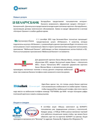 Новые услуги
Беларусбанк предоставляет пользователям интернет-
банкинга возможность оформления кредита «Интернет –
Безналичный».Даннаяуслугапредоставляетсявладельцамплатежных карточек «Беларусбанка»,
заключившим договор комплексного обслуживания. Заявка на кредит оформляется в системе
«Интернет-банкинг» в любое удобное время.
С 1 сентября 2015 года Белинвестбанк полностью прекращает
предоставление услуги «М-банкинг». У клиентов, которые
подключенынауслугу«М-банкинг»,с указаннойдаты данное приложение будет отключено и его
использование станет невозможным. Вместо старого приложения банк предлагает использовать
приложение "Мобильный банкинг", работающее на базе операционных систем Android и iOS.
Плата за пользование приложением «Мобильный банкинг» не взимается.
Для держателей карточек банка Москва-Минск, которые являются
абонентами МТС, введен бесплатный сервис банка – «Автооплата
МТС». Услуга "Автооплата МТС" позволяет держателям карточек
Банка Москва-Минск в автоматическом режиме
производить постоянные платежи в пользу данного оператора мобильной
связи при снижении баланса телефона ниже указанного клиентом уровня.
Идея-банк сделал так, что теперь узнать баланс карточки
сталовозможным в любом месте и в любое время. Главное,
чтобыпод рукойбыл мобильный телефон. Для этого просто
надо ввести на мобильном телефоне команду *755*XXXX#, где XXXX- четыре последние цифры
платежной карточки и нажать клавишу вызова.
Акции и скидки
В сентябре акция «Моцны камплімент ад БЕЛКАРТ»
пользовалась уже традиционным успехом у посетителей.
Каждую среду, с 17:00 до 19:00 в разных магазинах торговой
сети работала специальная промо-стойка, где можно было
обменять карт-чек по карточке БЕЛКАРТ на сувенир. Акции
проходили в магазинах сети “Виталюр” по адресам: Левкова 8А, Рафиева 56 и Уборевича 75.
 