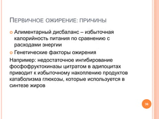 ПЕРВИЧНОЕ ОЖИРЕНИЕ: ПРИЧИНЫ
 Алиментарный дисбаланс – избыточная
калорийность питания по сравнению с
расходами энергии
 Генетические факторы ожирения
Например: недостаточное ингибирование
фосфофруктокиназы цитратом в адипоцитах
приводит к избыточному накоплению продуктов
катаболизма глюкозы, которые используется в
синтезе жиров
36
 