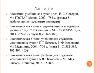 ЛИТЕРАТУРА
1. Биохимия: учебник для вузов / ред. Е. С. Северин. -
М.: ГЭОТАР-Медиа, 2007. -784 с. (раздел 8
выборочно по изучаемым вопросам)
2. Биологическая химия с упражнениями и задачами:
учебник / ред. С.Е. Северин. – М.: ГЭОТАР-Медиа,
2013. -624 с. (модуль 8, с. 343-360)
3. Биологическая химия: учебник для студентов
медицинских вузов / Т. Т. Березов, Б. Ф. Коровкин. -
М.: Медицина, 2004. -704 с. (глава 11 С. 381-387,
392-394, 403)
4. Биологическая химия: учебник для студентов
медицинских вузов / А.Я. Николаев. – М.: Мед.
информ. агенство, 2007. – 568 с. 40
 