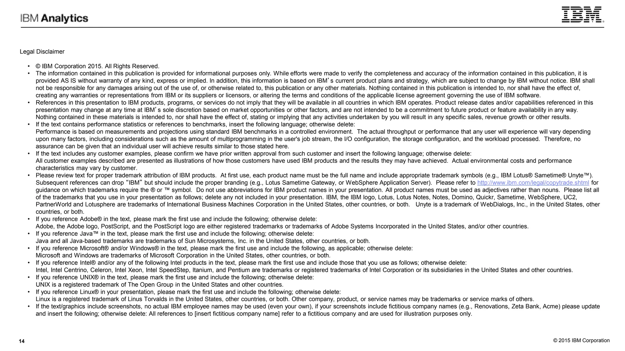 © 2015 IBM Corporation
Legal Disclaimer
• © IBM Corporation 2015. All Rights Reserved.
• The information contained in this publication is provided for informational purposes only. While efforts were made to verify the completeness and accuracy of the information contained in this publication, it is
provided AS IS without warranty of any kind, express or implied. In addition, this information is based on IBM’s current product plans and strategy, which are subject to change by IBM without notice. IBM shall
not be responsible for any damages arising out of the use of, or otherwise related to, this publication or any other materials. Nothing contained in this publication is intended to, nor shall have the effect of,
creating any warranties or representations from IBM or its suppliers or licensors, or altering the terms and conditions of the applicable license agreement governing the use of IBM software.
• References in this presentation to IBM products, programs, or services do not imply that they will be available in all countries in which IBM operates. Product release dates and/or capabilities referenced in this
presentation may change at any time at IBM’s sole discretion based on market opportunities or other factors, and are not intended to be a commitment to future product or feature availability in any way.
Nothing contained in these materials is intended to, nor shall have the effect of, stating or implying that any activities undertaken by you will result in any specific sales, revenue growth or other results.
• If the text contains performance statistics or references to benchmarks, insert the following language; otherwise delete:
Performance is based on measurements and projections using standard IBM benchmarks in a controlled environment. The actual throughput or performance that any user will experience will vary depending
upon many factors, including considerations such as the amount of multiprogramming in the user's job stream, the I/O configuration, the storage configuration, and the workload processed. Therefore, no
assurance can be given that an individual user will achieve results similar to those stated here.
• If the text includes any customer examples, please confirm we have prior written approval from such customer and insert the following language; otherwise delete:
All customer examples described are presented as illustrations of how those customers have used IBM products and the results they may have achieved. Actual environmental costs and performance
characteristics may vary by customer.
• Please review text for proper trademark attribution of IBM products. At first use, each product name must be the full name and include appropriate trademark symbols (e.g., IBM Lotus® Sametime® Unyte™).
Subsequent references can drop “IBM” but should include the proper branding (e.g., Lotus Sametime Gateway, or WebSphere Application Server). Please refer to http://www.ibm.com/legal/copytrade.shtml for
guidance on which trademarks require the ® or ™ symbol. Do not use abbreviations for IBM product names in your presentation. All product names must be used as adjectives rather than nouns. Please list all
of the trademarks that you use in your presentation as follows; delete any not included in your presentation. IBM, the IBM logo, Lotus, Lotus Notes, Notes, Domino, Quickr, Sametime, WebSphere, UC2,
PartnerWorld and Lotusphere are trademarks of International Business Machines Corporation in the United States, other countries, or both. Unyte is a trademark of WebDialogs, Inc., in the United States, other
countries, or both.
• If you reference Adobe® in the text, please mark the first use and include the following; otherwise delete:
Adobe, the Adobe logo, PostScript, and the PostScript logo are either registered trademarks or trademarks of Adobe Systems Incorporated in the United States, and/or other countries.
• If you reference Java™ in the text, please mark the first use and include the following; otherwise delete:
Java and all Java-based trademarks are trademarks of Sun Microsystems, Inc. in the United States, other countries, or both.
• If you reference Microsoft® and/or Windows® in the text, please mark the first use and include the following, as applicable; otherwise delete:
Microsoft and Windows are trademarks of Microsoft Corporation in the United States, other countries, or both.
• If you reference Intel® and/or any of the following Intel products in the text, please mark the first use and include those that you use as follows; otherwise delete:
Intel, Intel Centrino, Celeron, Intel Xeon, Intel SpeedStep, Itanium, and Pentium are trademarks or registered trademarks of Intel Corporation or its subsidiaries in the United States and other countries.
• If you reference UNIX® in the text, please mark the first use and include the following; otherwise delete:
UNIX is a registered trademark of The Open Group in the United States and other countries.
• If you reference Linux® in your presentation, please mark the first use and include the following; otherwise delete:
Linux is a registered trademark of Linus Torvalds in the United States, other countries, or both. Other company, product, or service names may be trademarks or service marks of others.
• If the text/graphics include screenshots, no actual IBM employee names may be used (even your own), if your screenshots include fictitious company names (e.g., Renovations, Zeta Bank, Acme) please update
and insert the following; otherwise delete: All references to [insert fictitious company name] refer to a fictitious company and are used for illustration purposes only.
14
 