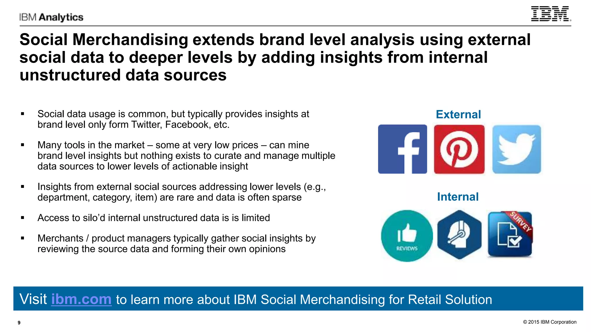 © 2015 IBM Corporation
Social Merchandising extends brand level analysis using external
social data to deeper levels by adding insights from internal
unstructured data sources
9
 Social data usage is common, but typically provides insights at
brand level only form Twitter, Facebook, etc.
 Many tools in the market – some at very low prices – can mine
brand level insights but nothing exists to curate and manage multiple
data sources to lower levels of actionable insight
 Insights from external social sources addressing lower levels (e.g.,
department, category, item) are rare and data is often sparse
 Access to silo’d internal unstructured data is is limited
 Merchants / product managers typically gather social insights by
reviewing the source data and forming their own opinions
External
Internal
Visit ibm.com to learn more about IBM Social Merchandising for Retail Solution
 