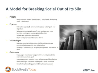 #SMTLive
A Model for Breaking Social Out of Its Silo
 People
Bring together the key stakeholders – Social leads, Marketing,
Sales, Compliance
 Process
Define the agenda & communicate a clear set of goals and
objectives
Set up an on-going cadence of cross business and cross
function meetings to encourage collaboration
Answer any questions or concerns
Share best practices and success stories
 Technologies
Leverage internal collaboration platforms to encourage
connectivity between the key stakeholders
Develop a community for on-going engagement and sharing of
ideas.
 Outcomes
Encourages more Social programs that are integrated into
overarching business goals
Improves content creation, cross pollination and distribution
Brand messages can reach and engage a wider audience
Benefits Employee Engagement & Employee Advocacy
 